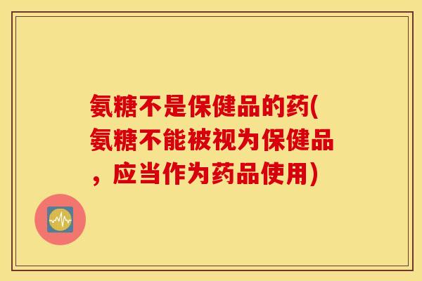 氨糖不是保健品的药(氨糖不能被视为保健品,应当作为药品使用) 氨糖不是保健品的药(氨糖不能被视为保健品,应当作为药品使用)