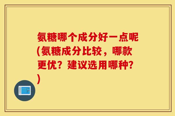 氨糖哪个成分好一点呢(氨糖成分比较，哪款更优？建议选用哪种？)
