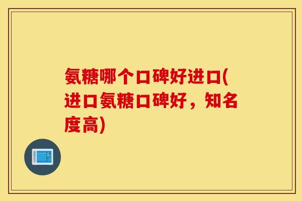 氨糖哪个口碑好进口(进口氨糖口碑好，知名度高)