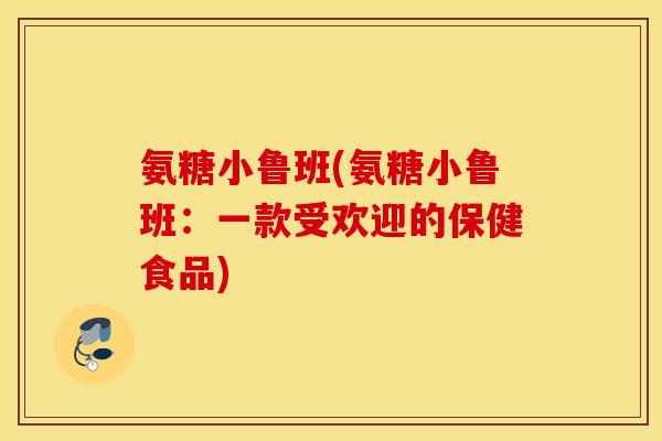 氨糖小鲁班(氨糖小鲁班:一款受欢迎的保健食品) 氨糖小鲁班(氨糖小鲁班:一款受欢迎的保健食品)