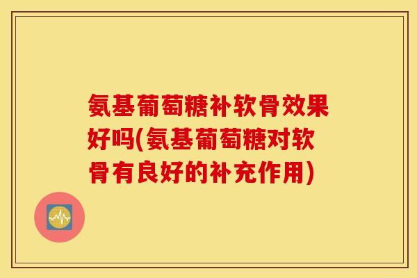 氨基葡萄糖补软骨效果好吗(氨基葡萄糖对软骨有良好的补充作用)