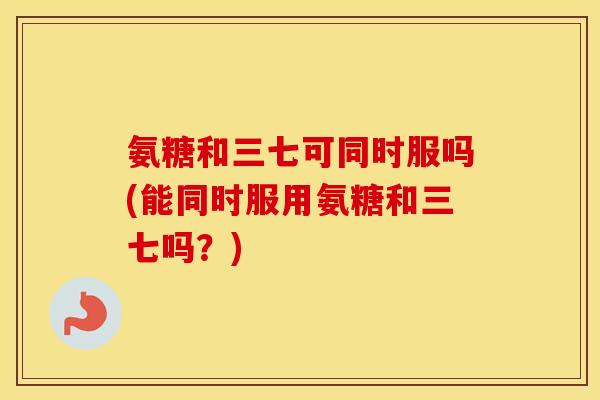 氨糖和三七可同时服吗(能同时服用氨糖和三七吗?) 氨糖和三七可同时服吗(能同时服用氨糖和三七吗?)