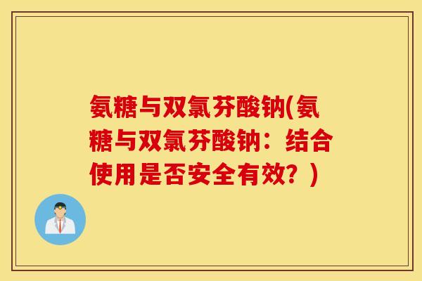 氨糖与双氯芬酸钠(氨糖与双氯芬酸钠：结合使用是否安全有效？)