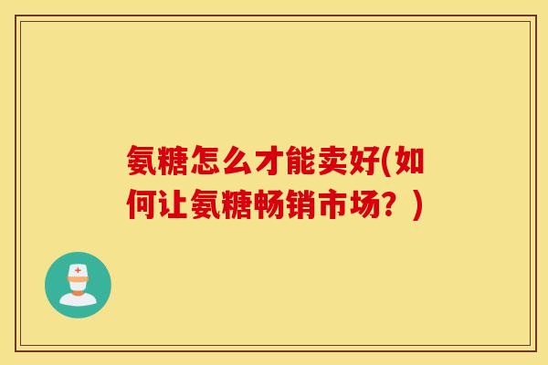 氨糖怎么才能卖好(如何让氨糖畅销市场?) 氨糖怎么才能卖好(如何让氨糖畅销市场?)