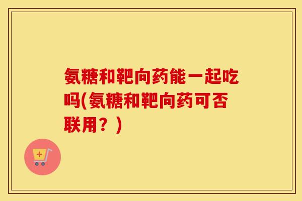 氨糖和靶向药能一起吃吗(氨糖和靶向药可否联用?) 氨糖和靶向药能一起吃吗(氨糖和靶向药可否联用?)