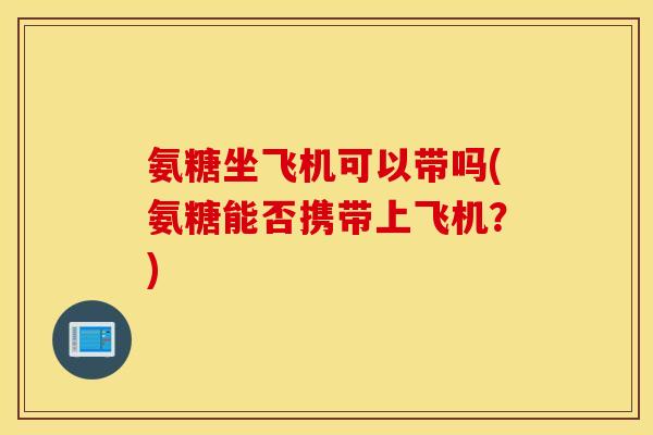 氨糖坐飞机可以带吗(氨糖能否携带上飞机?) 氨糖坐飞机可以带吗(氨糖能否携带上飞机?)