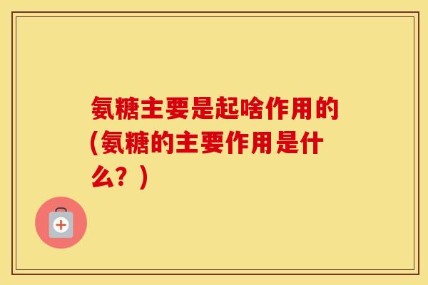 氨糖主要是起啥作用的(氨糖的主要作用是什么?) 氨糖主要是起啥作用的(氨糖的主要作用是什么?)