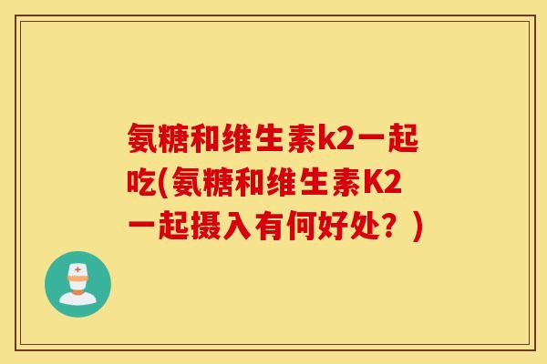 氨糖和维生素k2一起吃(氨糖和维生素K2一起摄入有何好处?) 氨糖和维生素k2一起吃(氨糖和维生素K2一起摄入有何好处?)