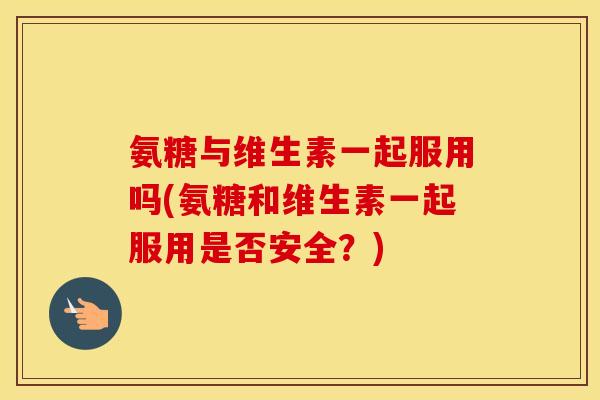 氨糖与维生素一起服用吗(氨糖和维生素一起服用是否安全？)