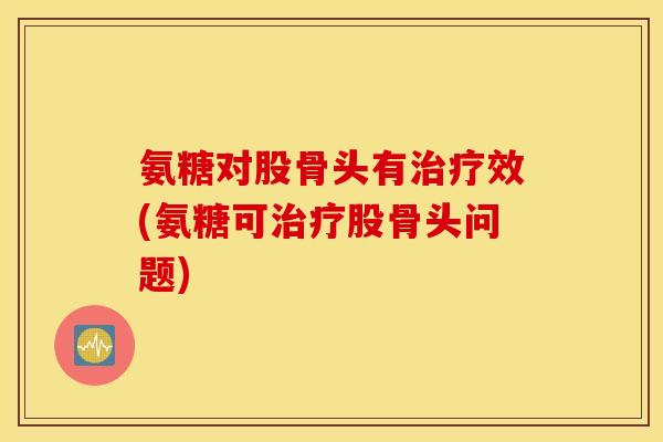 氨糖对股骨头有效(氨糖可股骨头问题)