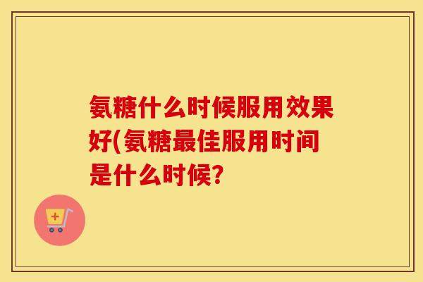 氨糖什么时候服用效果好(氨糖佳服用时间是什么时候? 氨糖什么时候服用效果好(氨糖佳服用时间是什么时候?