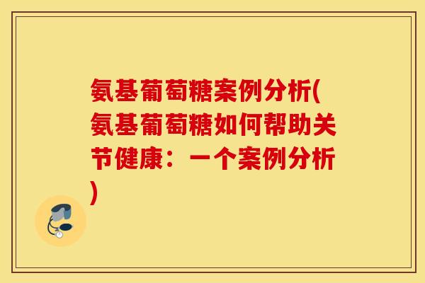 氨基葡萄糖案例分析(氨基葡萄糖如何帮助关节健康：一个案例分析)