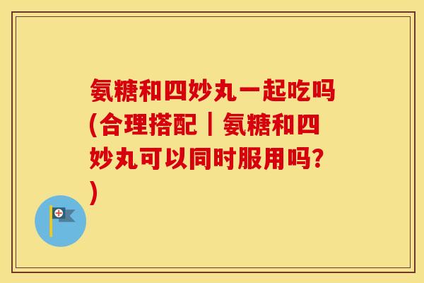 氨糖和四妙丸一起吃吗(合理搭配｜氨糖和四妙丸可以同时服用吗？)