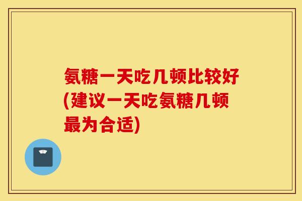 氨糖一天吃几顿比较好(建议一天吃氨糖几顿为合适)