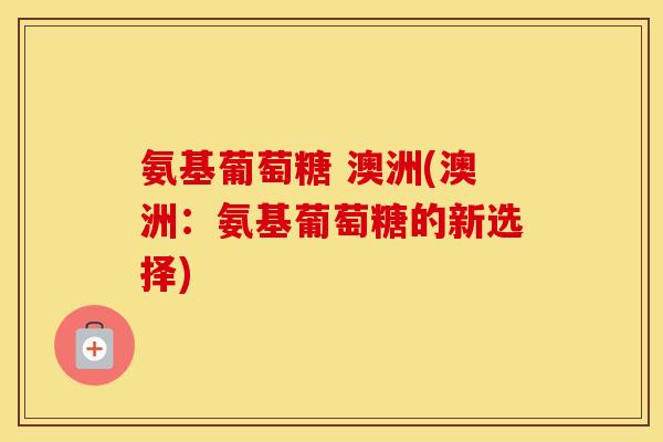 氨基葡萄糖 澳洲(澳洲:氨基葡萄糖的新选择) 氨基葡萄糖 澳洲(澳洲:氨基葡萄糖的新选择)