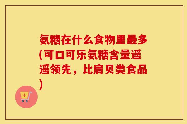 氨糖在什么食物里多(可口可乐氨糖含量遥遥领先,比肩贝类食品) 氨糖在什么食物里多(可口可乐氨糖含量遥遥领先,比肩贝类食品)