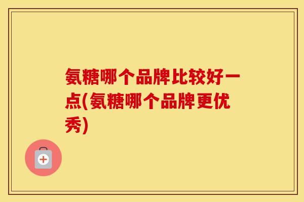 氨糖哪个品牌比较好一点(氨糖哪个品牌更优秀)