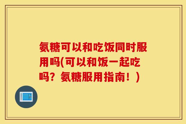 氨糖可以和吃饭同时服用吗(可以和饭一起吃吗?氨糖服用指南!) 氨糖可以和吃饭同时服用吗(可以和饭一起吃吗?氨糖服用指南!)