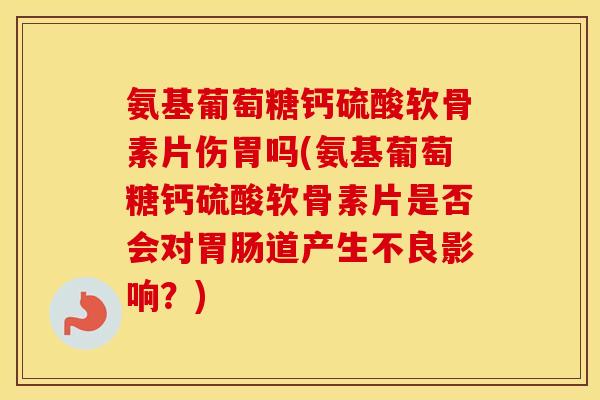 氨基葡萄糖钙硫酸软骨素片伤胃吗(氨基葡萄糖钙硫酸软骨素片是否会对道产生不良影响？)