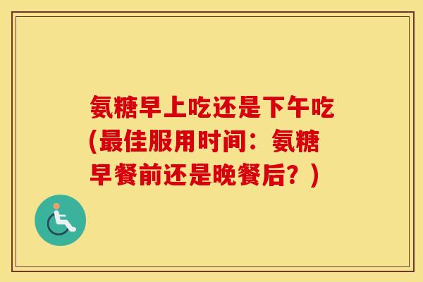 氨糖早上吃还是下午吃(佳服用时间:氨糖早餐前还是晚餐后?) 氨糖早上吃还是下午吃(佳服用时间:氨糖早餐前还是晚餐后?)