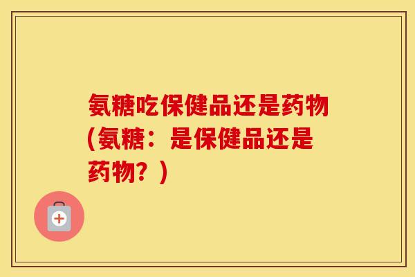氨糖吃保健品还是(氨糖:是保健品还是?) 氨糖吃保健品还是(氨糖:是保健品还是?)