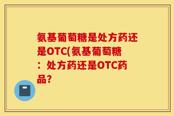 氨基葡萄糖是处方药还是OTC(氨基葡萄糖:处方药还是OTC药品? 氨基葡萄糖是处方药还是OTC(氨基葡萄糖:处方药还是OTC药品?