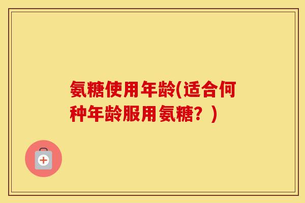 氨糖使用年龄(适合何种年龄服用氨糖?) 氨糖使用年龄(适合何种年龄服用氨糖?)