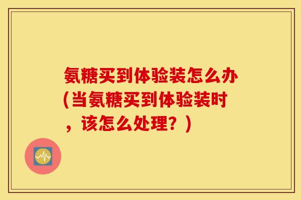 氨糖买到体验装怎么办(当氨糖买到体验装时，该怎么处理？)