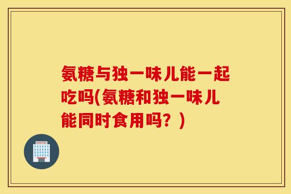 氨糖与独一味儿能一起吃吗(氨糖和独一味儿能同时食用吗?) 氨糖与独一味儿能一起吃吗(氨糖和独一味儿能同时食用吗?)