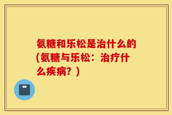 氨糖和乐松是什么的(氨糖与乐松:什么?) 氨糖和乐松是什么的(氨糖与乐松:什么?)