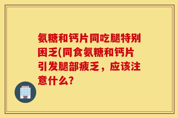氨糖和钙片同吃腿特别困乏(同食氨糖和钙片引发腿部疲乏，应该注意什么？