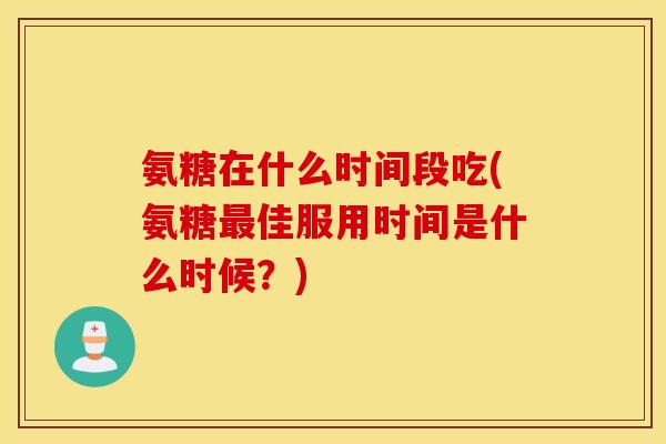 氨糖在什么时间段吃(氨糖佳服用时间是什么时候?) 氨糖在什么时间段吃(氨糖佳服用时间是什么时候?)