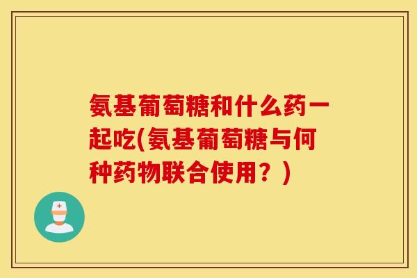 氨基葡萄糖和什么药一起吃(氨基葡萄糖与何种联合使用？)