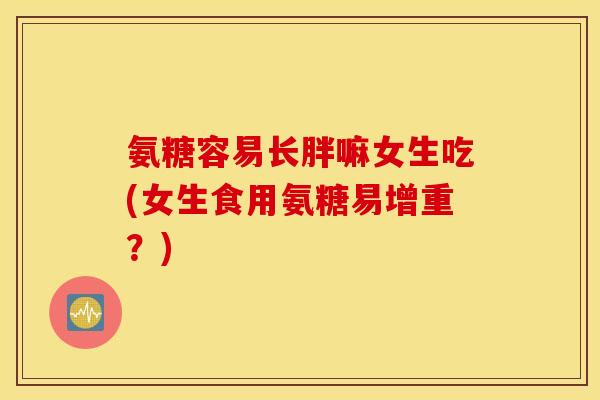氨糖容易长胖嘛女生吃(女生食用氨糖易增重？)