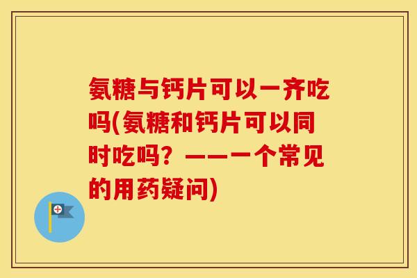 氨糖与钙片可以一齐吃吗(氨糖和钙片可以同时吃吗?——一个常见的用药疑问) 氨糖与钙片可以一齐吃吗(氨糖和钙片可以同时吃吗?——一个常见的用药疑问)