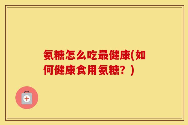 氨糖怎么吃健康(如何健康食用氨糖?) 氨糖怎么吃健康(如何健康食用氨糖?)
