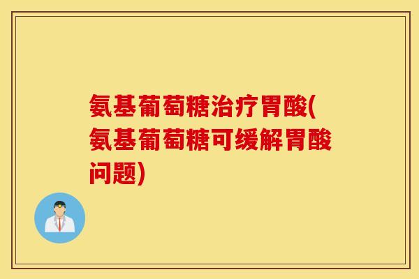氨基葡萄糖胃酸(氨基葡萄糖可缓解胃酸问题) 氨基葡萄糖胃酸(氨基葡萄糖可缓解胃酸问题)