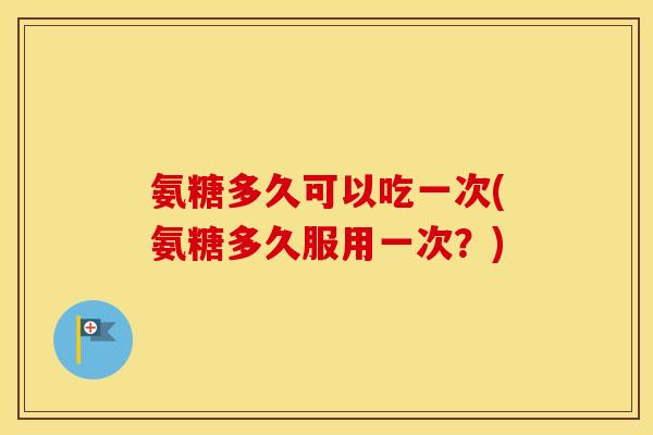 氨糖多久可以吃一次(氨糖多久服用一次?) 氨糖多久可以吃一次(氨糖多久服用一次?)