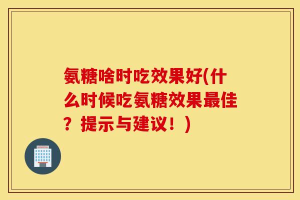 氨糖啥时吃效果好(什么时候吃氨糖效果佳？提示与建议！)