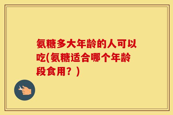 氨糖多大年龄的人可以吃(氨糖适合哪个年龄段食用?) 氨糖多大年龄的人可以吃(氨糖适合哪个年龄段食用?)