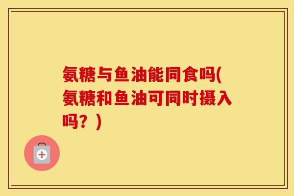 氨糖与鱼油能同食吗(氨糖和鱼油可同时摄入吗?) 氨糖与鱼油能同食吗(氨糖和鱼油可同时摄入吗?)