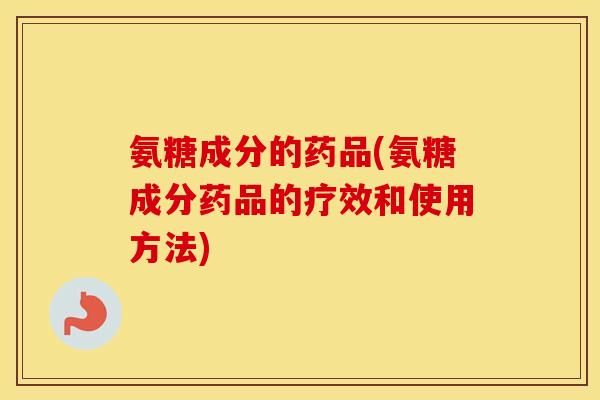 氨糖成分的药品(氨糖成分药品的疗效和使用方法)
