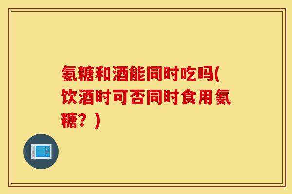 氨糖和酒能同时吃吗(饮酒时可否同时食用氨糖?) 氨糖和酒能同时吃吗(饮酒时可否同时食用氨糖?)