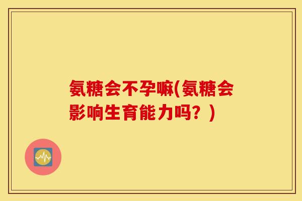 氨糖会不孕嘛(氨糖会影响生育能力吗？)