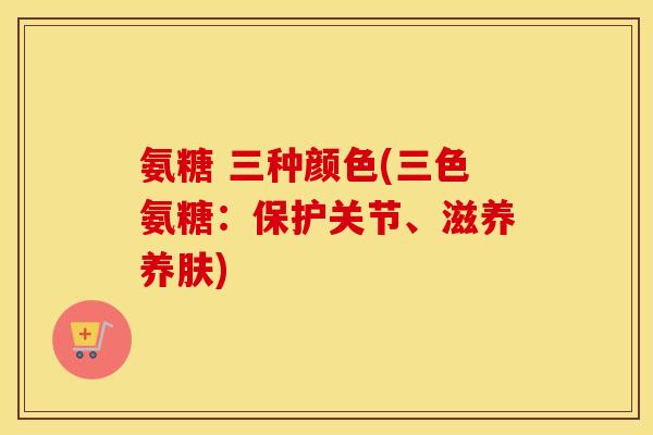 氨糖 三种颜色(三色氨糖:保护关节、滋养养肤) 氨糖 三种颜色(三色氨糖:保护关节、滋养养肤)
