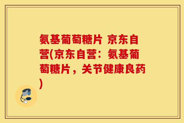 氨基葡萄糖片 京东自营(京东自营:氨基葡萄糖片,关节健康良药) 氨基葡萄糖片 京东自营(京东自营:氨基葡萄糖片,关节健康良药)