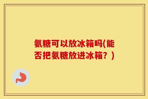 氨糖可以放冰箱吗(能否把氨糖放进冰箱?) 氨糖可以放冰箱吗(能否把氨糖放进冰箱?)