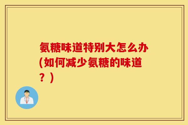 氨糖味道特别大怎么办(如何减少氨糖的味道?) 氨糖味道特别大怎么办(如何减少氨糖的味道?)