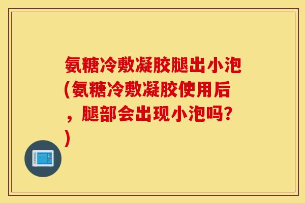 氨糖冷敷凝胶腿出小泡(氨糖冷敷凝胶使用后,腿部会出现小泡吗?) 氨糖冷敷凝胶腿出小泡(氨糖冷敷凝胶使用后,腿部会出现小泡吗?)