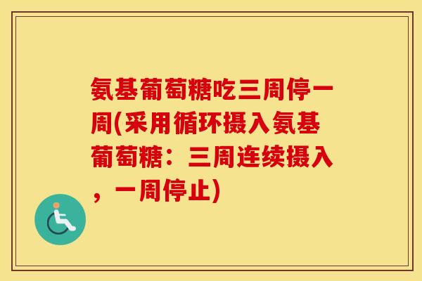 氨基葡萄糖吃三周停一周(采用循环摄入氨基葡萄糖:三周连续摄入,一周停止) 氨基葡萄糖吃三周停一周(采用循环摄入氨基葡萄糖:三周连续摄入,一周停止)